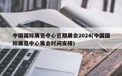 中国国际展览中心近期展会2024(中国国际展览中心展会时间安排)