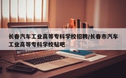 长春汽车工业高等专科学校招聘/长春市汽车工业高等专科学校贴吧